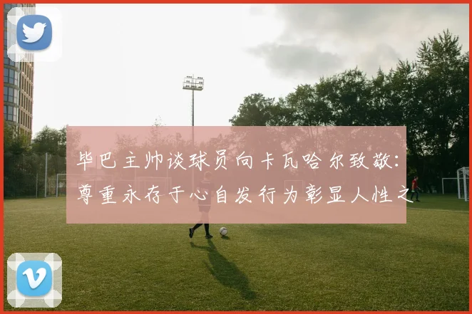 毕巴主帅谈球员向卡瓦哈尔致敬：尊重永存于心自发行为彰显人性之美