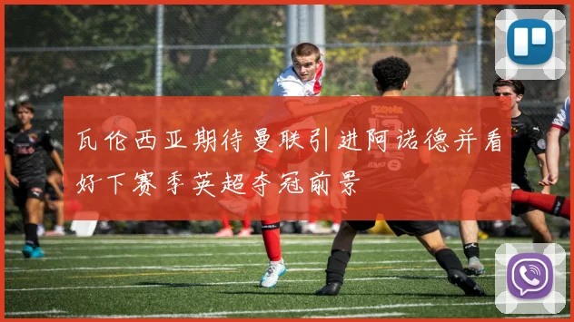 瓦伦西亚期待曼联引进阿诺德并看好下赛季英超夺冠前景