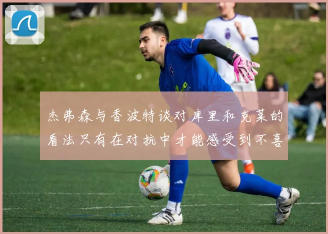 杰弗森与香波特谈对库里和克莱的看法只有在对抗中才能感受到不喜欢