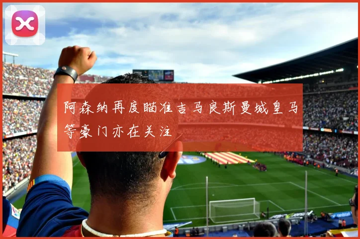 阿森纳再度瞄准吉马良斯曼城皇马等豪门亦在关注