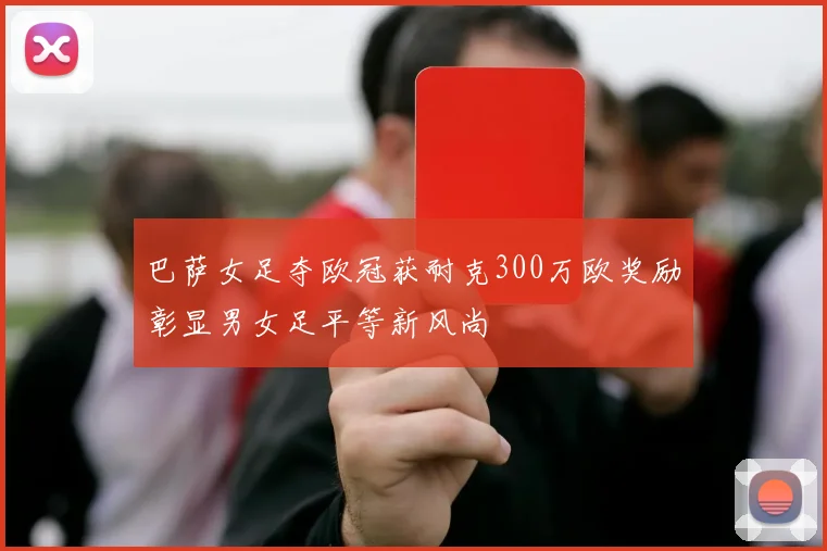 巴萨女足夺欧冠获耐克300万欧奖励彰显男女足平等新风尚