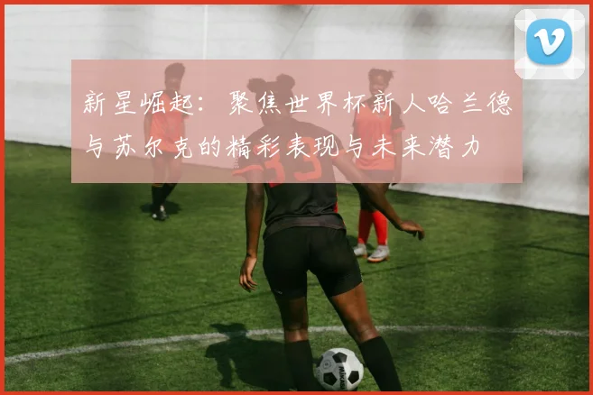 新星崛起：聚焦世界杯新人哈兰德与苏尔克的精彩表现与未来潜力