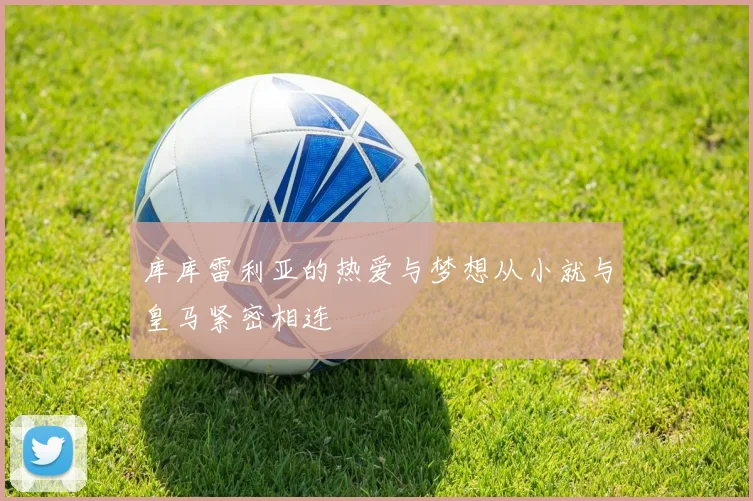 库库雷利亚的热爱与梦想从小就与皇马紧密相连