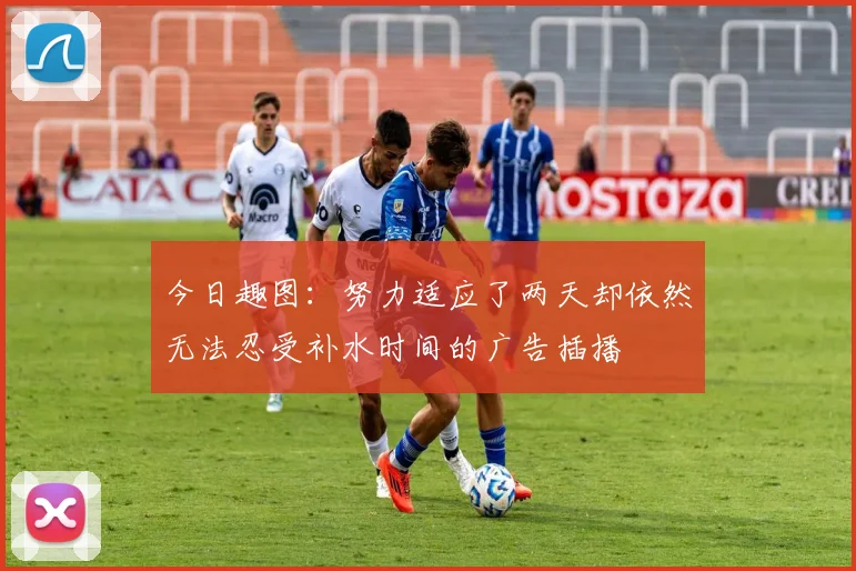 今日趣图：努力适应了两天却依然无法忍受补水时间的广告插播