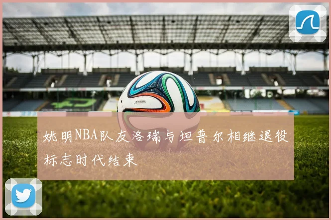 姚明NBA队友洛瑞与坦普尔相继退役标志时代结束