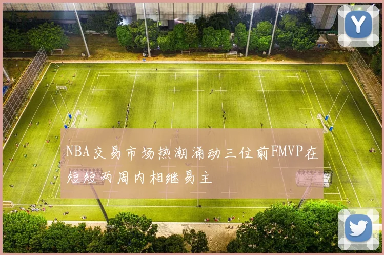 NBA交易市场热潮涌动三位前FMVP在短短两周内相继易主