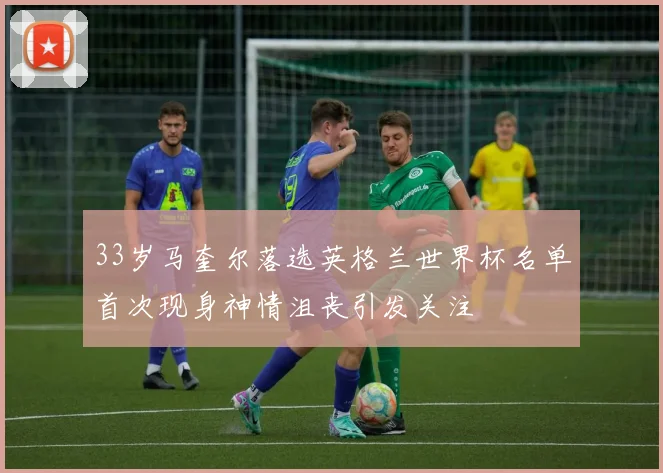 33岁马奎尔落选英格兰世界杯名单首次现身神情沮丧引发关注