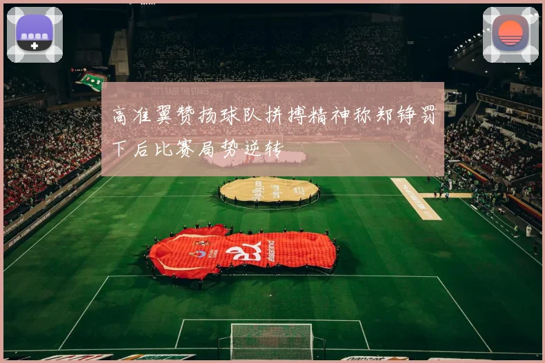 高准翼赞扬球队拼搏精神称郑铮罚下后比赛局势逆转