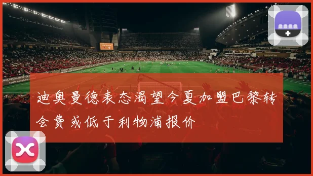 迪奥曼德表态渴望今夏加盟巴黎转会费或低于利物浦报价