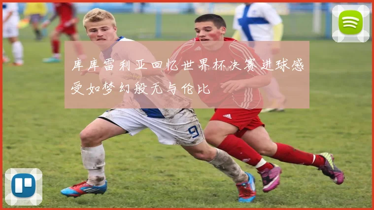库库雷利亚回忆世界杯决赛进球感受如梦幻般无与伦比