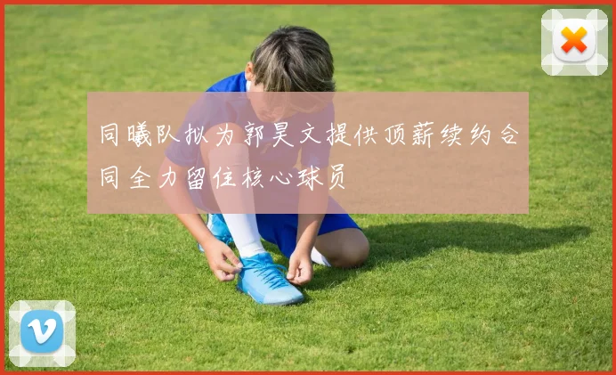 同曦队拟为郭昊文提供顶薪续约合同全力留住核心球员