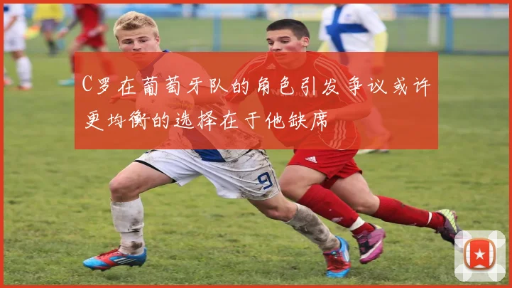 C罗在葡萄牙队的角色引发争议或许更均衡的选择在于他缺席
