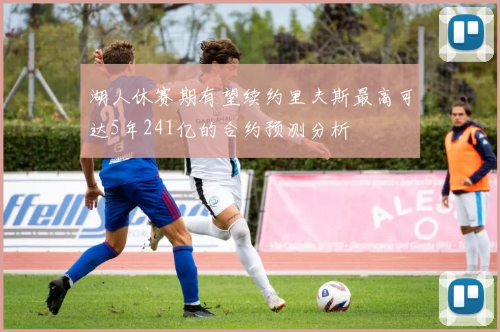 湖人休赛期有望续约里夫斯最高可达5年241亿的合约预测分析