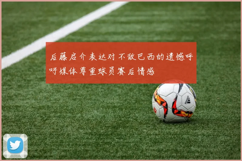 后藤启介表达对不敌巴西的遗憾呼吁媒体尊重球员赛后情感