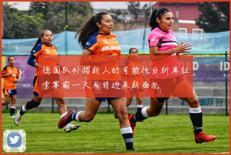 德国队补招新人的可能性分析库拉索赛前一天或将迎来新面孔