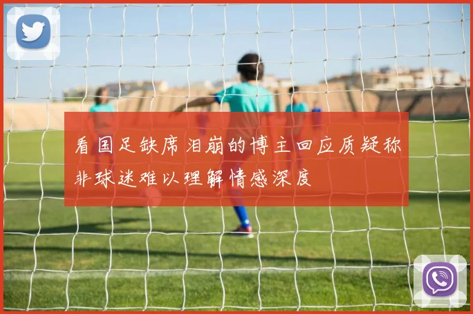 看国足缺席泪崩的博主回应质疑称非球迷难以理解情感深度