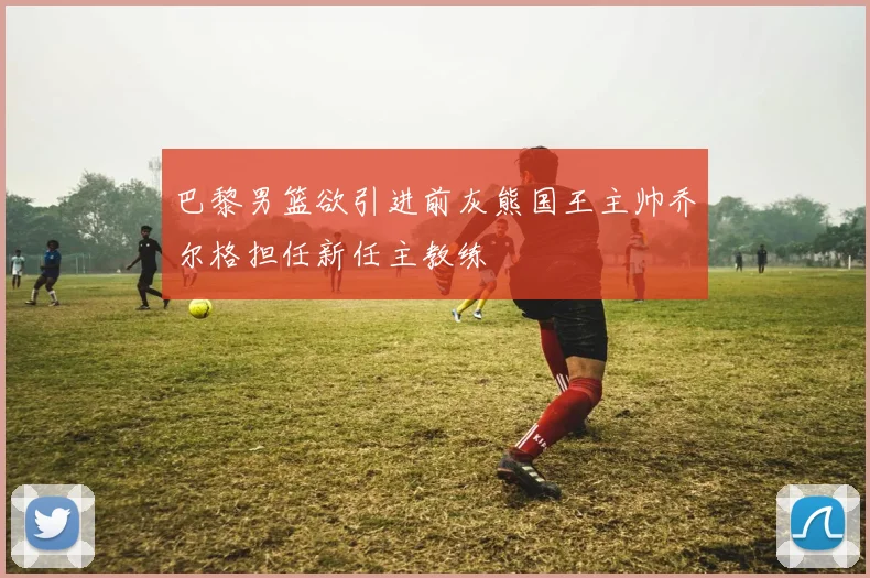 巴黎男篮欲引进前灰熊国王主帅乔尔格担任新任主教练