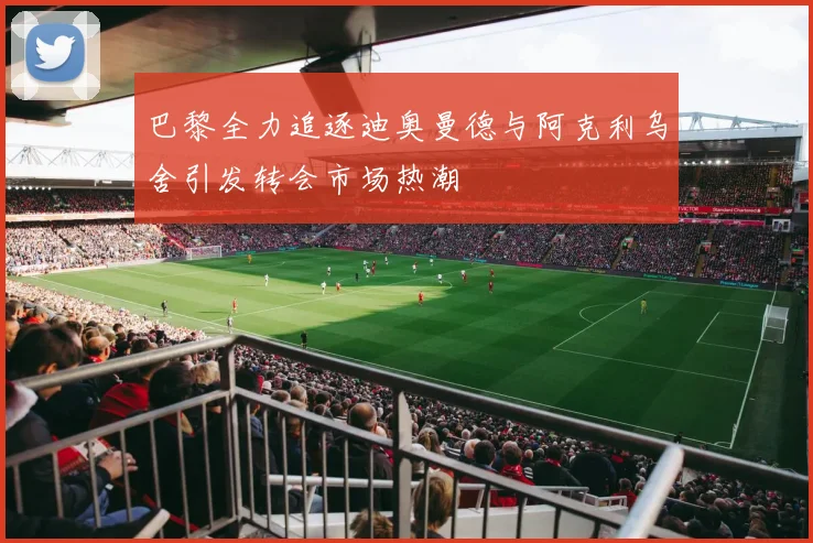 巴黎全力追逐迪奥曼德与阿克利乌舍引发转会市场热潮