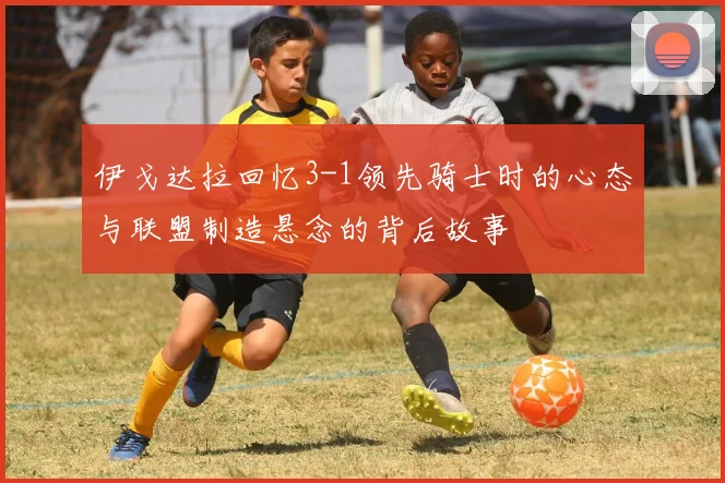 伊戈达拉回忆3-1领先骑士时的心态与联盟制造悬念的背后故事