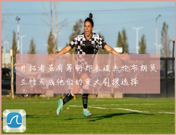 开拓者虽有筹码却未追杰伦布朗莫兰特或成他们的重大引援选择