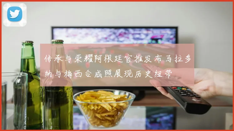 传承与荣耀阿根廷官推发布马拉多纳与梅西合成照展现历史纽带