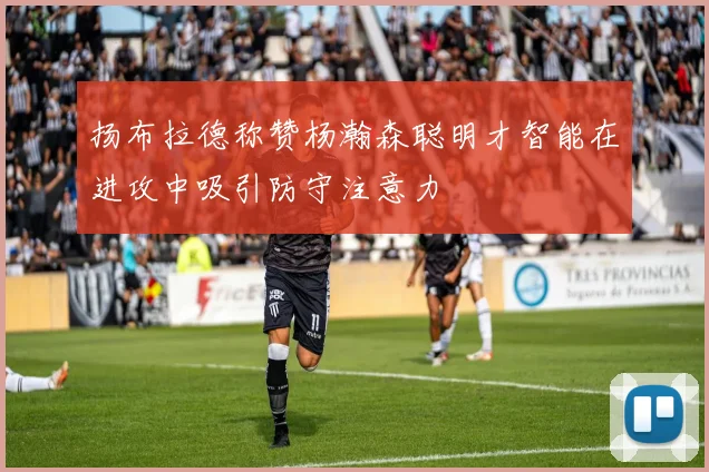 扬布拉德称赞杨瀚森聪明才智能在进攻中吸引防守注意力